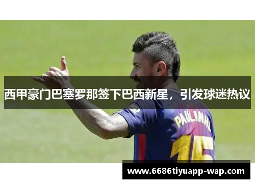 西甲豪门巴塞罗那签下巴西新星，引发球迷热议