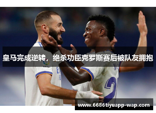 皇马完成逆转，绝杀功臣克罗斯赛后被队友拥抱