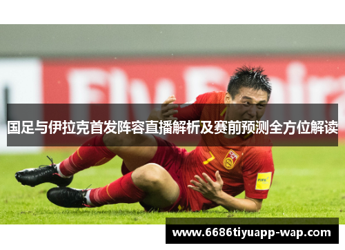 国足与伊拉克首发阵容直播解析及赛前预测全方位解读