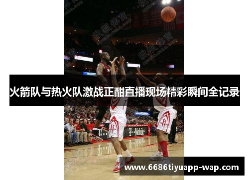 火箭队与热火队激战正酣直播现场精彩瞬间全记录